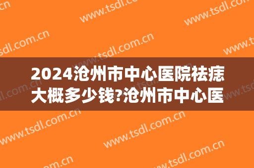 2024沧州市中心医院祛痣大概多少钱?沧州市中心医院祛痣医生推荐(医院祛痣价格)