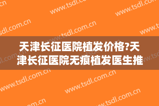 天津长征医院植发价格?天津长征医院无痕植发医生推荐(上海长征医院植发怎么样)