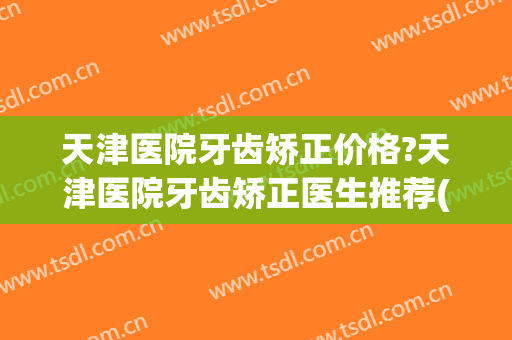天津医院牙齿矫正价格?天津医院牙齿矫正医生推荐(天津牙齿矫正的一般价格)