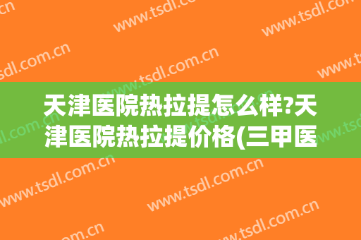 天津医院热拉提怎么样?天津医院热拉提价格(三甲医院热拉提)