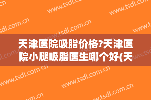 天津医院吸脂价格?天津医院小腿吸脂医生哪个好(天津吸脂医院前十)