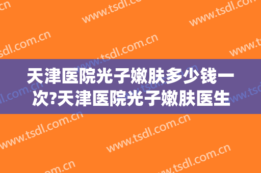 天津医院光子嫩肤多少钱一次?天津医院光子嫩肤医生排名(天津光子嫩肤一般多少钱一次)
