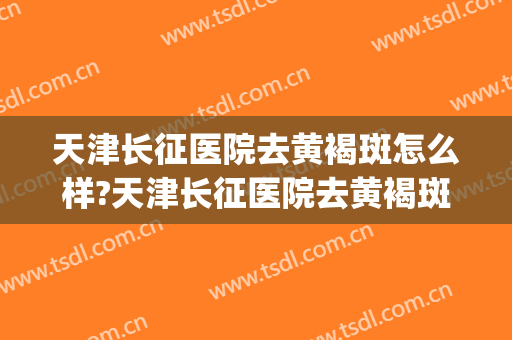 天津长征医院去黄褐斑怎么样?天津长征医院去黄褐斑价格(天津长征医院治疗斑哪个医生好)