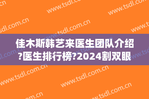 佳木斯韩艺来医生团队介绍?医生排行榜?2024割双眼皮案例来袭!(佳木斯美白主任割双眼皮多少钱)