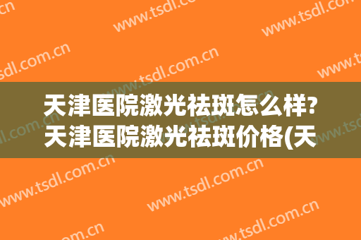 天津医院激光祛斑怎么样?天津医院激光祛斑价格(天津祛斑的医院)