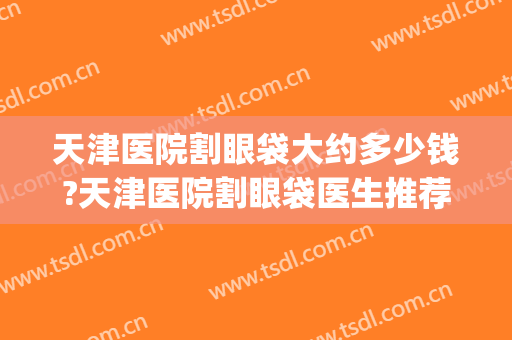 天津医院割眼袋大约多少钱?天津医院割眼袋医生推荐(天津市眼科医院割双眼皮多少钱)