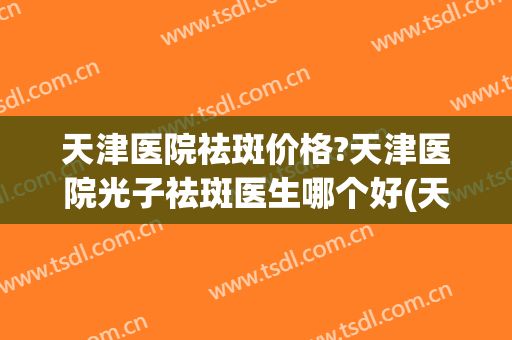 天津医院祛斑价格?天津医院光子祛斑医生哪个好(天津哪个美容院祛斑效果好)