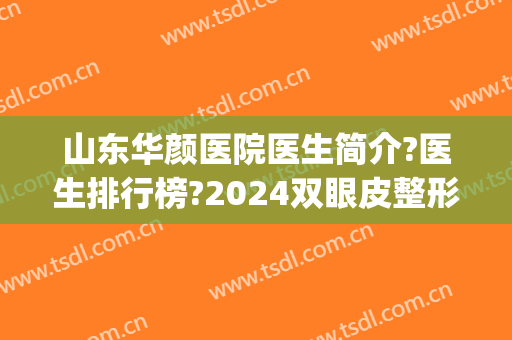 山东华颜医院医生简介?医生排行榜?2024双眼皮整形案例分享!(颜术整形医院)