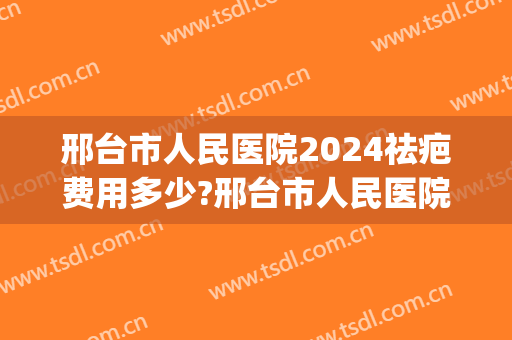 邢台市人民医院2024祛疤费用多少?邢台市人民医院祛疤医生推荐(邢台祛疤哪个医院好)