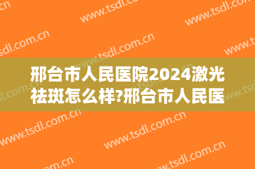 邢台市人民医院2024激光祛斑怎么样?邢台市人民医院激光祛斑价格(邢台祛斑医院有哪些)