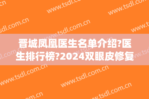 晋城凤凰医生名单介绍?医生排行榜?2024双眼皮修复案例揭幕!(晋城市人民医院割双眼皮)
