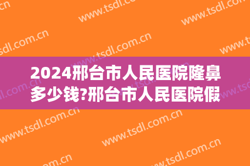 2024邢台市人民医院隆鼻多少钱?邢台市人民医院假体隆鼻医生排名(邢台整容医院费用)