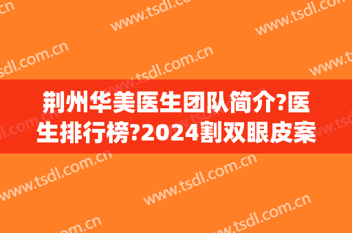 荆州华美医生团队简介?医生排行榜?2024割双眼皮案例重磅推荐!(荆州中心医院整形美容双眼皮)