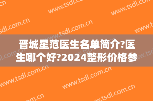 晋城星范医生名单简介?医生哪个好?2024整形价格参考表重磅推荐!(晋城星范医美招聘)