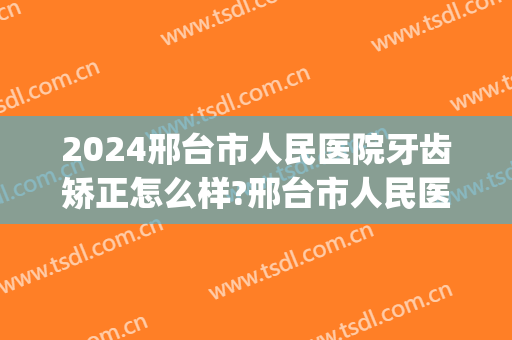 2024邢台市人民医院牙齿矫正怎么样?邢台市人民医院牙齿矫正价格(邢台矫正牙齿去哪里)