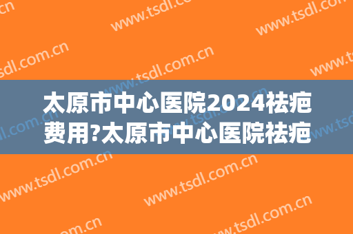 太原市中心医院2024祛疤费用?太原市中心医院祛疤医生排名(太原治疗疤痕比较好的医院)