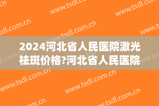 2024河北省人民医院激光祛斑价格?河北省人民医院激光祛斑医生排名(河北省二院激光祛斑收费)