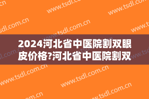 2024河北省中医院割双眼皮价格?河北省中医院割双眼皮医生哪个做得好 2024河北省中医院割双眼皮价格?河北省中医院割双眼皮医生哪个做得好