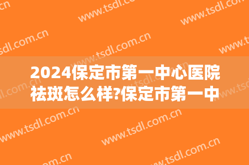 2024保定市第一中心医院祛斑怎么样?保定市第一中心医院祛斑价格(保定三甲医院祛斑)