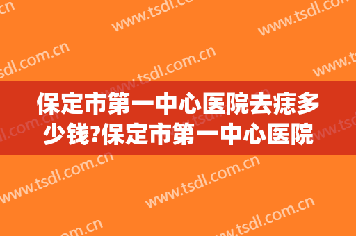 保定市第一中心医院去痣多少钱?保定市第一中心医院去痣医生排名(第一医院点痣多少钱)
