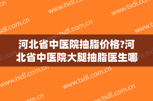 河北省中医院抽脂价格?河北省中医院大腿抽脂医生哪个做得好(石家庄抽脂三甲医院)