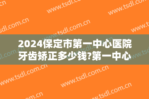 2024保定市第一中心医院牙齿矫正多少钱?第一中心医院牙齿矫正医生哪个好