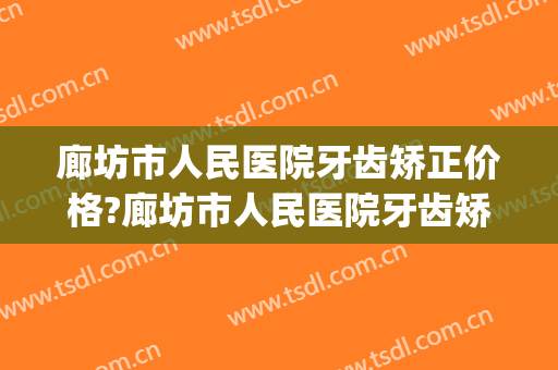 廊坊市人民医院牙齿矫正价格?廊坊市人民医院牙齿矫正医生排名(河北牙齿矫正最好医院)