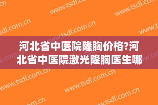 河北省中医院隆胸价格?河北省中医院激光隆胸医生哪个做得好(石家庄哪家医院隆胸好)