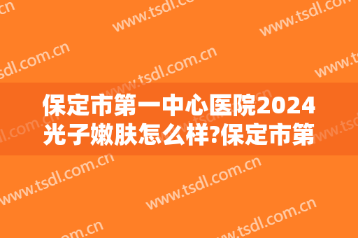 保定市第一中心医院2024光子嫩肤怎么样?保定市第一中心医院光子嫩肤价格