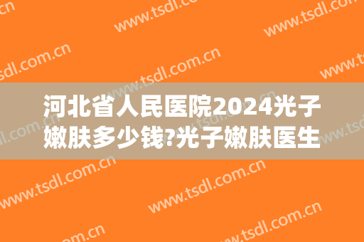 河北省人民医院2024光子嫩肤多少钱?光子嫩肤医生哪个做得好(北京三甲医院做光子嫩肤多少钱)
