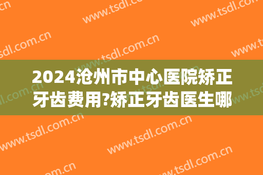 2024沧州市中心医院矫正牙齿费用?矫正牙齿医生哪个做得好(牙齿矫正沧州哪家医院好)