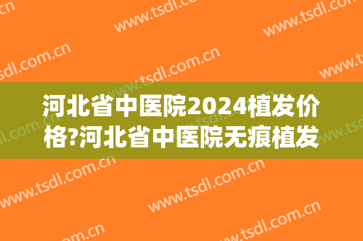 河北省中医院2024植发价格?河北省中医院无痕植发医生哪个做得好(河北植发多少钱)