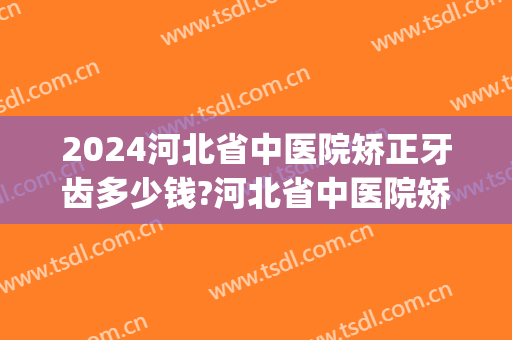 2024河北省中医院矫正牙齿多少钱?河北省中医院矫正牙齿医生推荐(河北省口腔医院正畸费用)