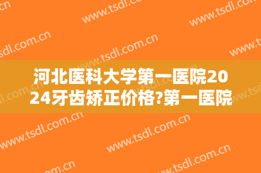 河北医科大学第一医院2024牙齿矫正价格?第一医院牙齿矫正医生哪个好