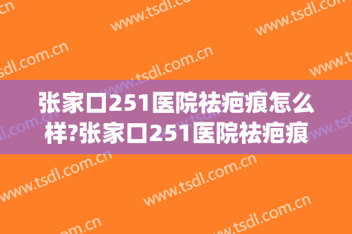 张家口251医院祛疤痕怎么样?张家口251医院祛疤痕价格(张家口251医院主要治疗什么)