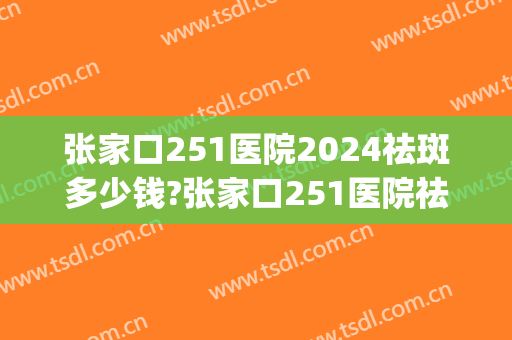 张家口251医院2024祛斑多少钱?张家口251医院祛斑医生排名(张家口251医院皮肤科)