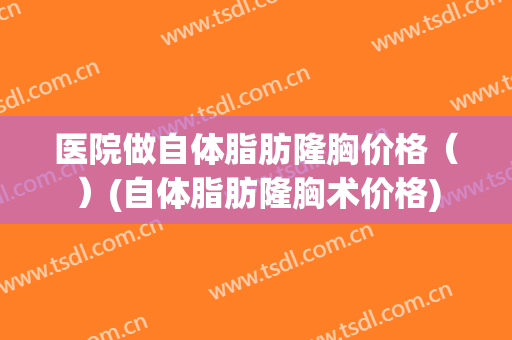 医院做自体脂肪隆胸价格（）(自体脂肪隆胸术价格)