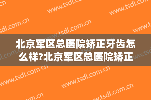 北京军区总医院矫正牙齿怎么样?北京军区总医院矫正牙齿价格(部队医院能矫正牙齿吗)
