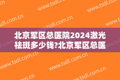 北京军区总医院2024激光祛斑多少钱?北京军区总医院激光祛斑医生哪个好