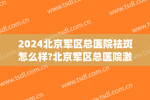 2024北京军区总医院祛斑怎么样?北京军区总医院激光祛斑价格(北京301医院激光祛斑多少钱)