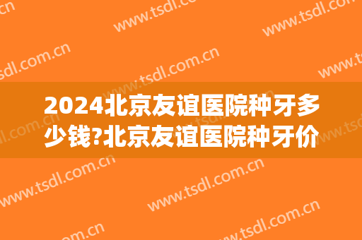 2024北京友谊医院种牙多少钱?北京友谊医院种牙价格(2024年公家医院种牙价位)