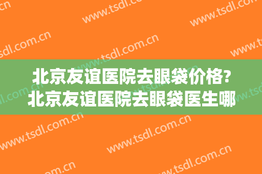 北京友谊医院去眼袋价格?北京友谊医院去眼袋医生哪个好(北京协和医院去眼袋手术多少钱)