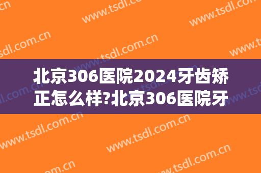 北京306医院2024牙齿矫正怎么样?北京306医院牙齿矫正价格(北京306医院口腔科)