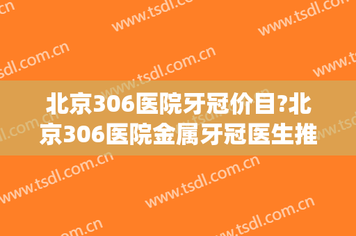 北京306医院牙冠价目?北京306医院金属牙冠医生推荐(北医三院牙冠价格)