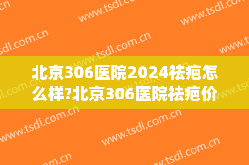 北京306医院2024祛疤怎么样?北京306医院祛疤价格(北京306医院咋样)