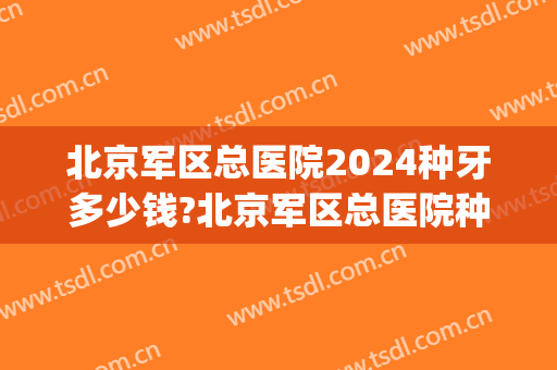 北京军区总医院2024种牙多少钱?北京军区总医院种植牙医生排名(北京三甲医院种植一颗牙大概多少钱)