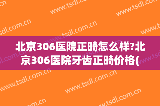 北京306医院正畸怎么样?北京306医院牙齿正畸价格(北京304医院正畸)