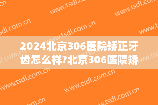 2024北京306医院矫正牙齿怎么样?北京306医院矫正牙齿价格(北医三院牙齿矫正多少钱)