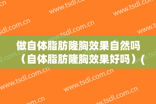 做自体脂肪隆胸效果自然吗（自体脂肪隆胸效果好吗）(有人做过自体脂肪隆胸吗)