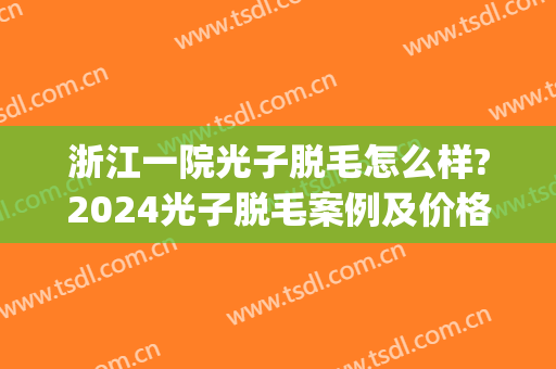 浙江一院光子脱毛怎么样?2024光子脱毛案例及价格(浙一医院脱毛多少钱)